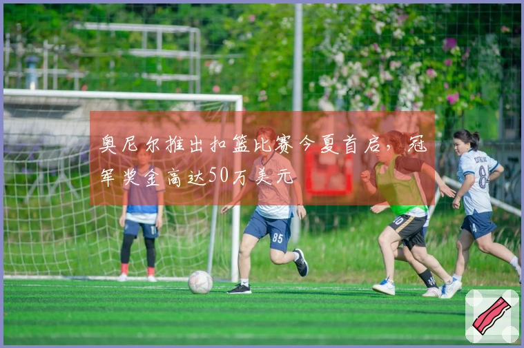 奥尼尔推出扣篮比赛今夏首启，冠军奖金高达50万美元