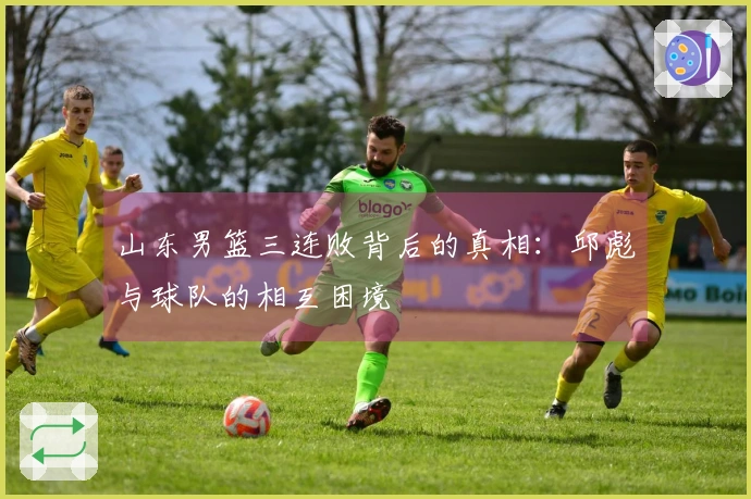 山东男篮三连败背后的真相：邱彪与球队的相互困境