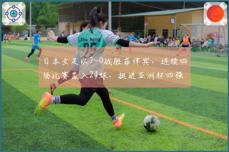 日本女足以7-0战胜菲律宾，连续四场比赛轰入24球，挺进亚洲杯四强对阵韩国。