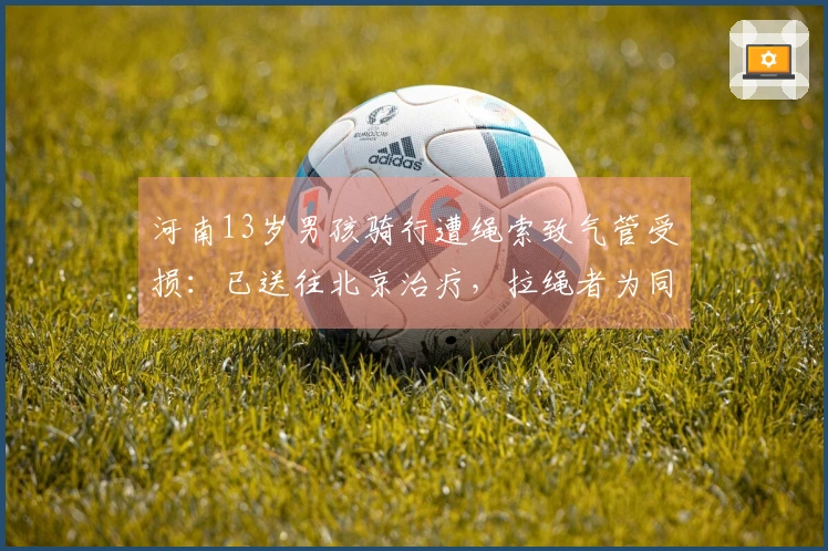 河南13岁男孩骑行遭绳索致气管受损：已送往北京治疗，拉绳者为同村七旬老者，警方已介入调查