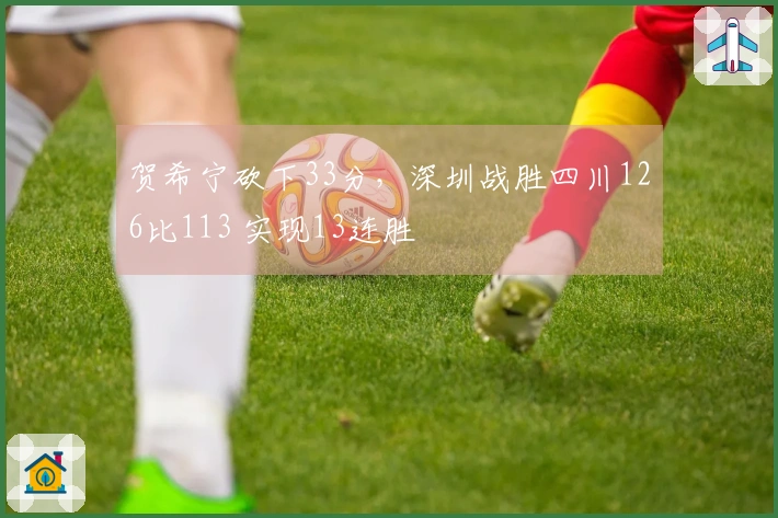 贺希宁砍下33分，深圳战胜四川126比113 实现13连胜