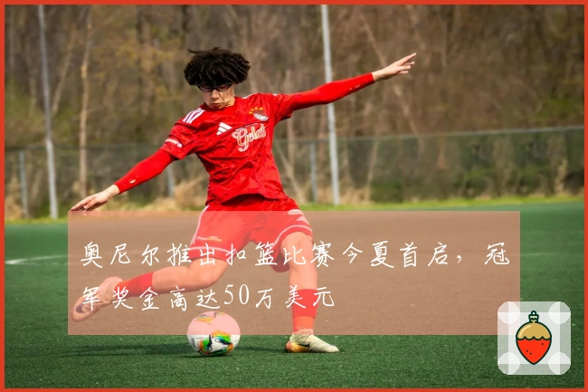 奥尼尔推出扣篮比赛今夏首启，冠军奖金高达50万美元